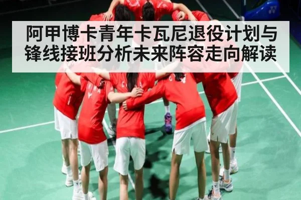阿甲博卡青年卡瓦尼退役计划与锋线接班分析未来阵容走向解读