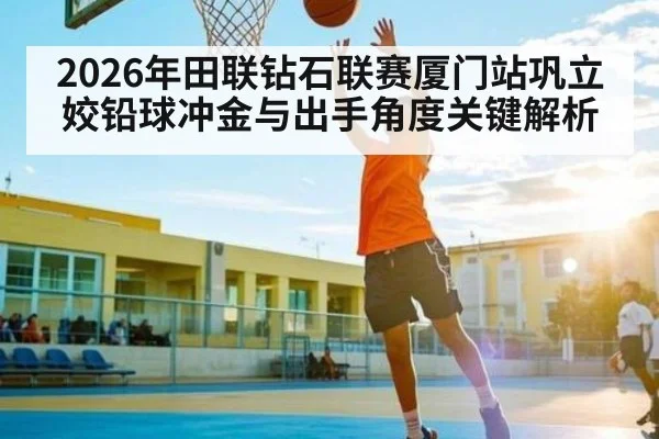 2026年田联钻石联赛厦门站巩立姣铅球冲金与出手角度关键解析