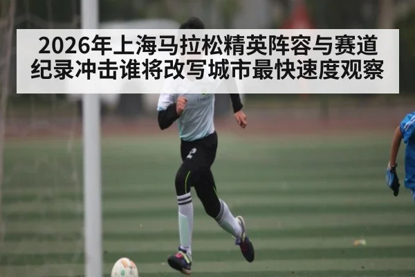 2026年上海马拉松精英阵容与赛道纪录冲击谁将改写城市最快速度观察